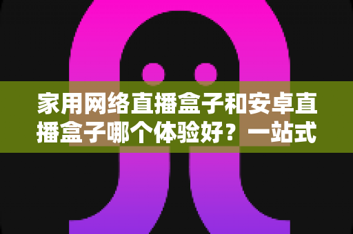 家用网络直播盒子和安卓直播盒子哪个体验好？一站式家庭直播设备选购全攻略