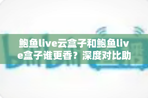 鲍鱼live云盒子和鲍鱼live盒子谁更香?深度对比助你一步选对不踩坑 鲍鱼live云盒子和鲍鱼live盒子谁更香?深度对比助你一步选对不踩坑