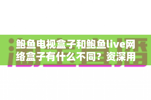 鲍鱼电视盒子和鲍鱼live网络盒子有什么不同？资深用户带你全面解析两大热门机顶盒的选购指南