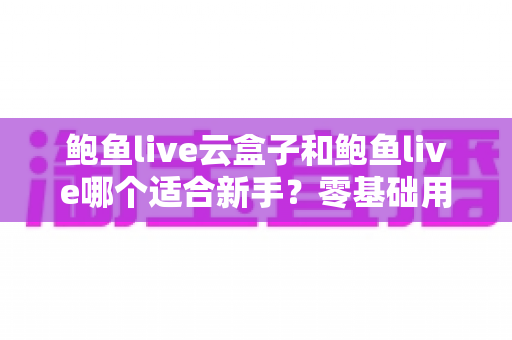 鲍鱼live云盒子和鲍鱼live哪个适合新手？零基础用户的选购对比与上手全指南