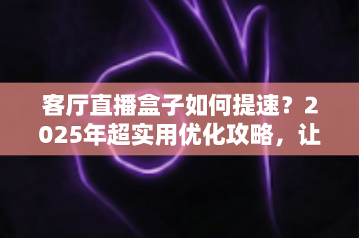客厅直播盒子如何提速？2025年超实用优化攻略，让直播画面流畅如丝