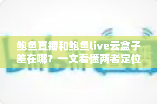 鲍鱼直播和鲍鱼live云盒子差在哪?一文看懂两者定位、功能与适用场景的全方位对比指南 鲍鱼直播和鲍鱼live云盒子差在哪?一文看懂两者定位、功能与适用场景的全方位对比指南