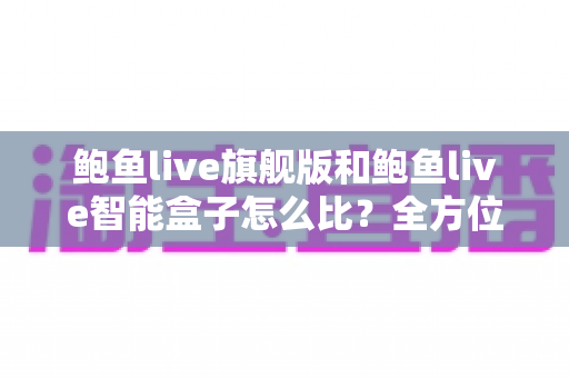 鲍鱼live旗舰版和鲍鱼live智能盒子怎么比?全方位深度对比评测与选购指南 鲍鱼live旗舰版和鲍鱼live智能盒子怎么比?全方位深度对比评测与选购指南