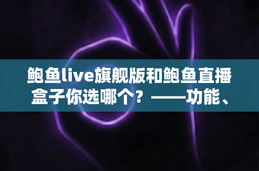 鲍鱼live旗舰版和鲍鱼直播盒子你选哪个？——功能、体验与安全性全方位对比指南