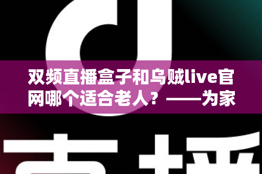 双频直播盒子和乌贼live官网哪个适合老人？——为家中长辈挑选直播观看方案的超实用指南