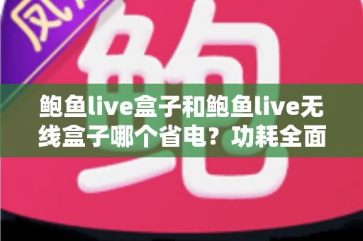 鲍鱼live盒子和鲍鱼live无线盒子哪个省电？功耗全面对比与实用省电选购指南