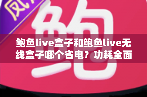 鲍鱼live盒子和鲍鱼live无线盒子哪个省电？功耗全面对比与实用省电选购指南
