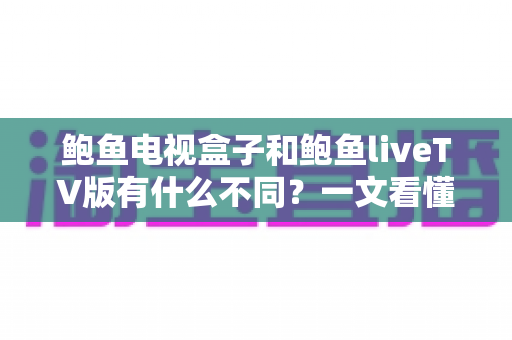 鲍鱼电视盒子和鲍鱼liveTV版有什么不同？一文看懂两大版本的核心差异与选择指南