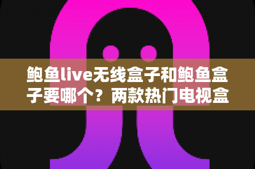 鲍鱼live无线盒子和鲍鱼盒子要哪个？两款热门电视盒子全面对比与选购指南