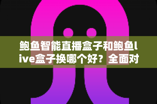 鲍鱼智能直播盒子和鲍鱼live盒子换哪个好？全面对比帮你选对设备不踩坑
