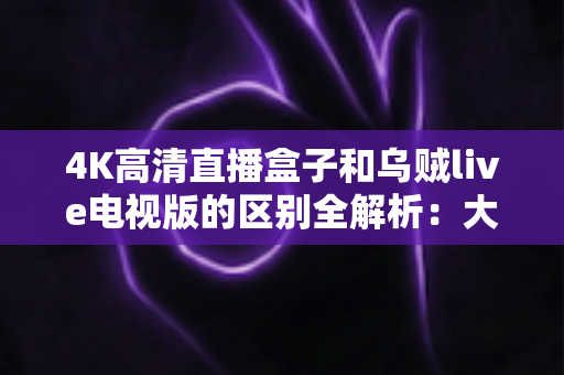 4K高清直播盒子和乌贼live电视版的区别全解析:大屏观影方案选购指南 4K高清直播盒子和乌贼live电视版的区别全解析:大屏观影方案选购指南