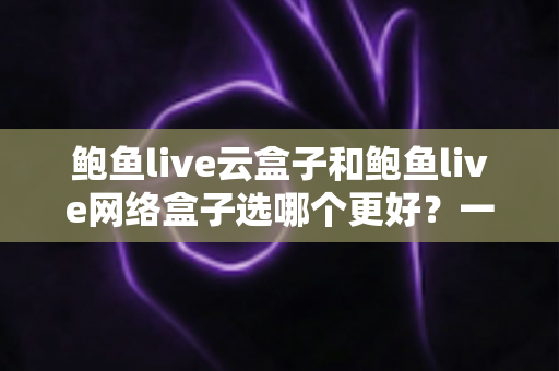 鲍鱼live云盒子和鲍鱼live网络盒子选哪个更好?一篇看懂差异的家庭选购指南 鲍鱼live云盒子和鲍鱼live网络盒子选哪个更好?一篇看懂差异的家庭选购指南