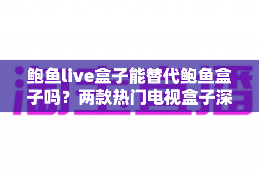 鲍鱼live盒子能替代鲍鱼盒子吗?两款热门电视盒子深度对比与选购全攻略 鲍鱼live盒子能替代鲍鱼盒子吗?两款热门电视盒子深度对比与选购全攻略