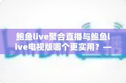 鲍鱼live聚合直播与鲍鱼live电视版哪个更实用？——双版本深度对比解析与使用指南