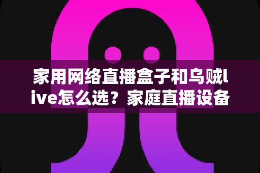 家用网络直播盒子和乌贼live怎么选?家庭直播设备一站式选购攻略 家用网络直播盒子和乌贼live怎么选?家庭直播设备一站式选购攻略