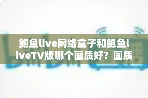 鲍鱼live网络盒子和鲍鱼liveTV版哪个画质好?画质差异全解析与实用选购指南 鲍鱼live网络盒子和鲍鱼liveTV版哪个画质好?画质差异全解析与实用选购指南