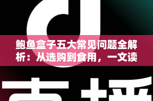 鲍鱼盒子五大常见问题全解析：从选购到食用，一文读懂鲍鱼礼盒的方方面面