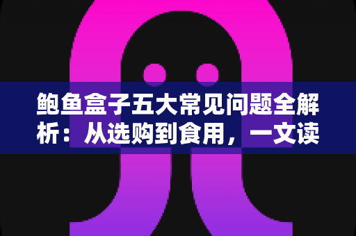 鲍鱼盒子五大常见问题全解析：从选购到食用，一文读懂鲍鱼礼盒的方方面面