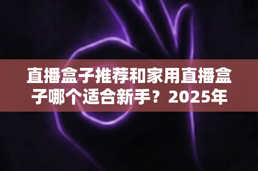 直播盒子推荐和家用直播盒子哪个适合新手?2025年新手直播设备选购完全指南 直播盒子推荐和家用直播盒子哪个适合新手?2025年新手直播设备选购完全指南