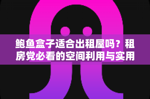 鲍鱼盒子适合出租屋吗？租房党必看的空间利用与实用价值全解析