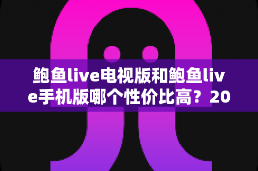 鲍鱼live电视版和鲍鱼live手机版哪个性价比高？2025年深度对比测评全指南