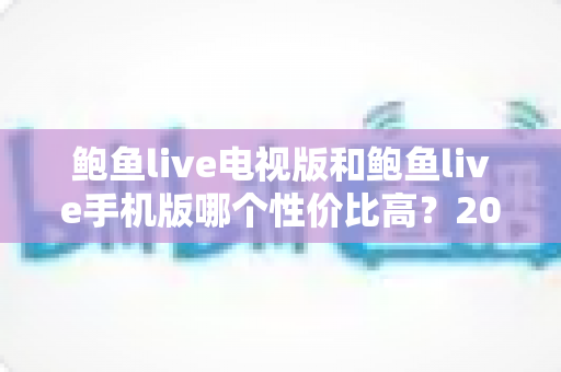 鲍鱼live电视版和鲍鱼live手机版哪个性价比高？2025年深度对比测评全指南