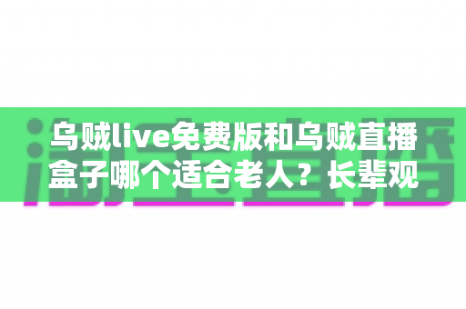 乌贼live免费版和乌贼直播盒子哪个适合老人？长辈观影工具超详细对比与选择指南