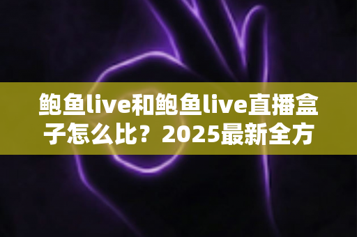 鲍鱼live和鲍鱼live直播盒子怎么比？2025最新全方位对比解析，帮你轻松选出更适合自己的直播娱乐方案