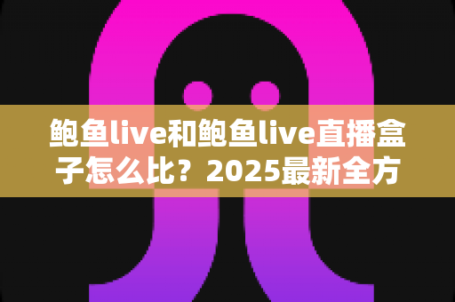 鲍鱼live和鲍鱼live直播盒子怎么比？2025最新全方位对比解析，帮你轻松选出更适合自己的直播娱乐方案