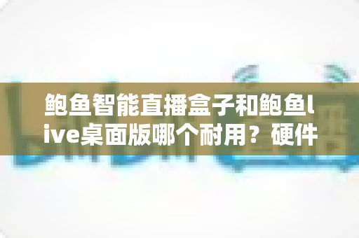 鲍鱼智能直播盒子和鲍鱼live桌面版哪个耐用?硬件与软件耐用性全方位深度对比解析 鲍鱼智能直播盒子和鲍鱼live桌面版哪个耐用?硬件与软件耐用性全方位深度对比解析