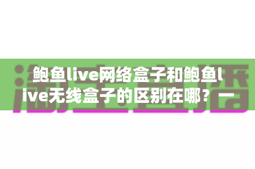 鲍鱼live网络盒子和鲍鱼live无线盒子的区别在哪？一文看懂选购要点与使用差异