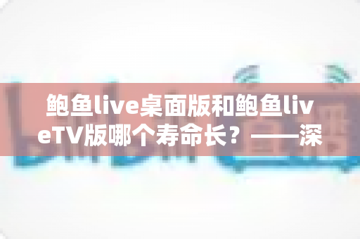 鲍鱼live桌面版和鲍鱼liveTV版哪个寿命长？——深度解析两版应用的耐用度与长期使用表现