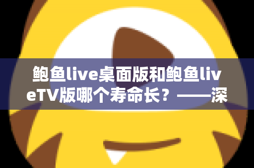 鲍鱼live桌面版和鲍鱼liveTV版哪个寿命长？——深度解析两版应用的耐用度与长期使用表现