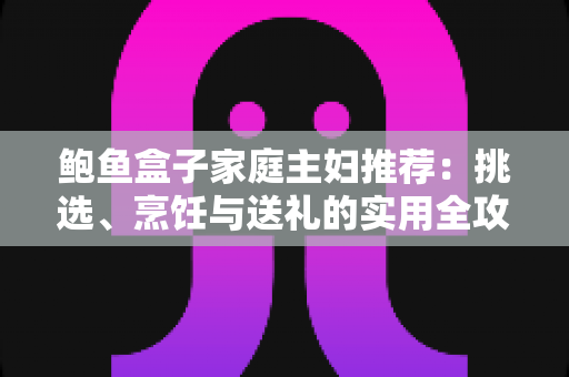 鲍鱼盒子家庭主妇推荐：挑选、烹饪与送礼的实用全攻略，让全家轻松吃出健康与档次