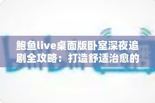 鲍鱼live桌面版卧室深夜追剧全攻略：打造舒适治愈的深夜观影时光