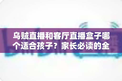 乌贼直播和客厅直播盒子哪个适合孩子?家长必读的全面对比与安全使用指南 乌贼直播和客厅直播盒子哪个适合孩子?家长必读的全面对比与安全使用指南