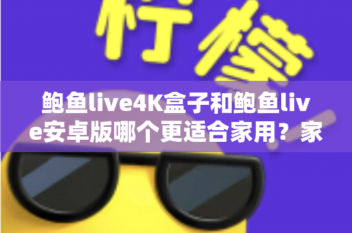鲍鱼live4K盒子和鲍鱼live安卓版哪个更适合家用？家庭影音设备深度评测与选购指南