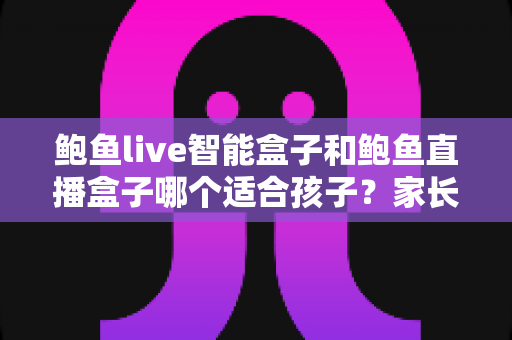 鲍鱼live智能盒子和鲍鱼直播盒子哪个适合孩子？家长必读的选购与使用全指南