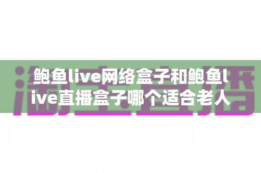 鲍鱼live网络盒子和鲍鱼live直播盒子哪个适合老人？——为长辈选对电视盒子的实用选购指南