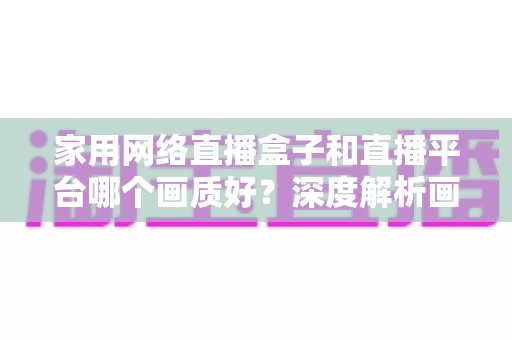 家用网络直播盒子和直播平台哪个画质好?深度解析画质差异与最佳选择方案 家用网络直播盒子和直播平台哪个画质好?深度解析画质差异与最佳选择方案