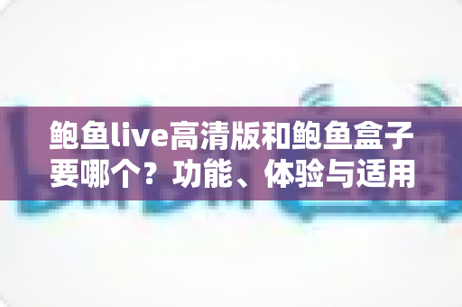 鲍鱼live高清版和鲍鱼盒子要哪个？功能、体验与适用人群全方位对比指南