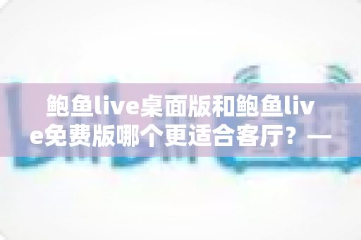 鲍鱼live桌面版和鲍鱼live免费版哪个更适合客厅？——家庭影音娱乐版本选择全攻略