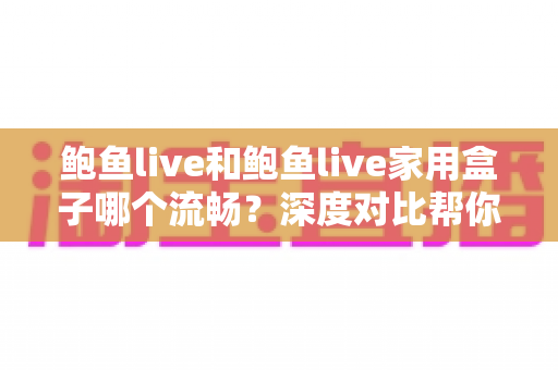 鲍鱼live和鲍鱼live家用盒子哪个流畅？深度对比帮你找到最顺滑的观看方案