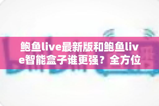 鲍鱼live最新版和鲍鱼live智能盒子谁更强？全方位深度对比评测，看完这篇你就知道怎么选