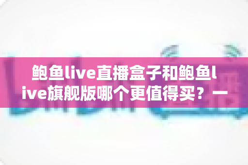 鲍鱼live直播盒子和鲍鱼live旗舰版哪个更值得买？一篇文章帮你全面对比、理性选购