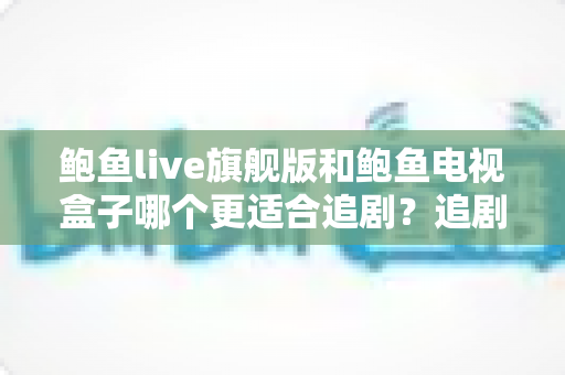 鲍鱼live旗舰版和鲍鱼电视盒子哪个更适合追剧?追剧党必看的深度对比与选购指南 鲍鱼live旗舰版和鲍鱼电视盒子哪个更适合追剧?追剧党必看的深度对比与选购指南