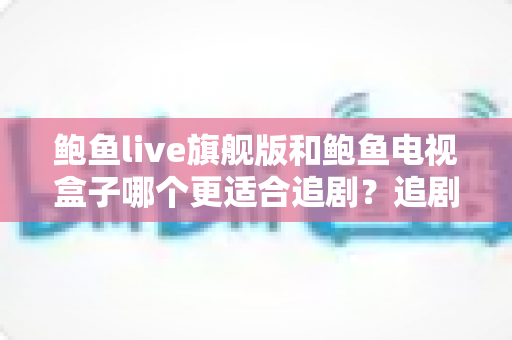 鲍鱼live旗舰版和鲍鱼电视盒子哪个更适合追剧?追剧党必看的深度对比与选购指南 鲍鱼live旗舰版和鲍鱼电视盒子哪个更适合追剧?追剧党必看的深度对比与选购指南