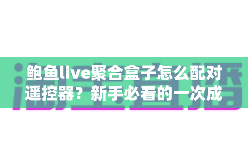 鲍鱼live聚合盒子怎么配对遥控器？新手必看的一次成功配对全攻略