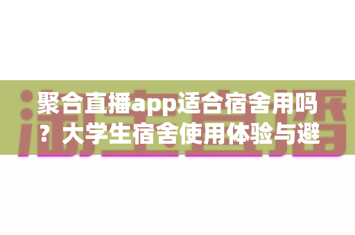 聚合直播app适合宿舍用吗？大学生宿舍使用体验与避坑指南全面解析