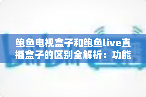 鲍鱼电视盒子和鲍鱼live直播盒子的区别全解析：功能、内容与选购指南一篇文章讲清楚